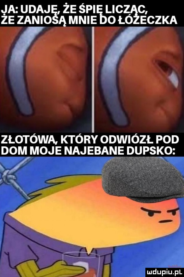 ja udajiś że śpi lic żezanio ąmnie ołó eczka i złotówa. który odwiózł pod dom moje najebane dupsko w w