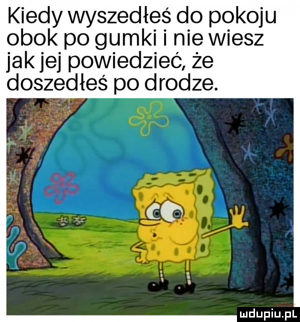 kiedy wyszedłeś do pokoju obok po gumki i nie wiesz jak jej powiedzieć że doszedłeś po drodze