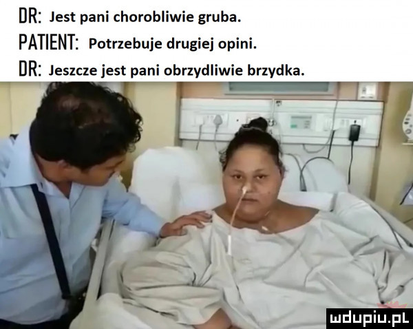 dni jest pani chorobliwie gruba. patients potrzebuje drugiej opici. dni jeszcze jest pani obrzydliwie brzydka. lir