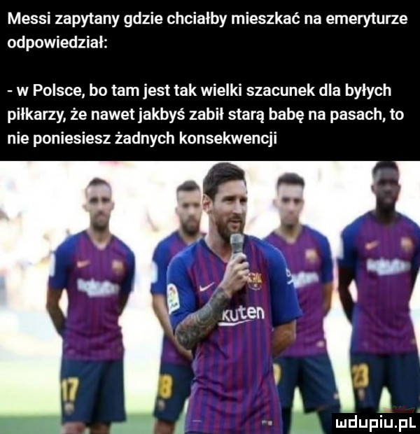 messi zapytany gdzie chciałby mieszkać na emeryturze odpowiedział w polsce bo tam jest tak wielki szacunek dla bylych piłkarzy że nawet jakbyś zabił starą babę na pasach to nie poniesiesz żadnych konsekwencji