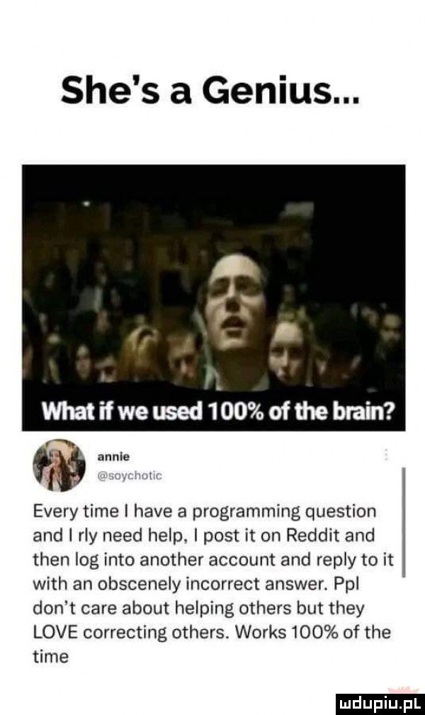 sie s a genius. a ibl. abakankami i whatifweused    ofmeblain w esery time i hace a programming question and i ray nerd help i post it on reddit and tlen log iato another account and repry to it with an obscenely incorrect answer. pol don t café abort helling others but they live correcting others. works     of tee time ludu iu. l