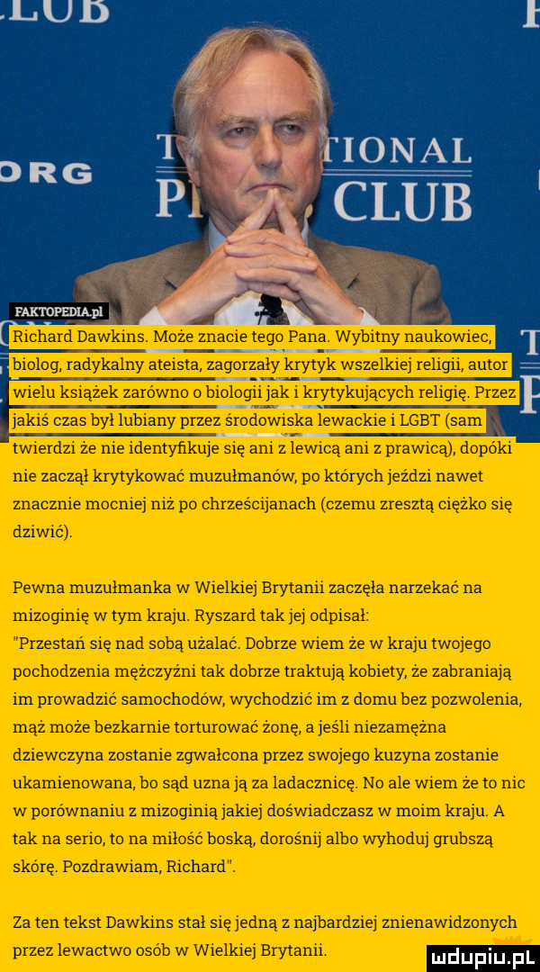 faxtopeląpl richard dawkins. moze znacie tego pana. wybitny naukowiec biolog radykalny ateista zagorzały krytyk wszelkiej religii autor wielu książek zarówno o biologii jak i krytykujących religię przez jakis czas był lubiany przez środowiska lewackie i lgbt sam twierdzi ze nie identyfikuje się ani z lewicą ani z prawicą dopóki nie zacząl krytykować muzułmanów po których jeździ nawet znacznie mocniej niz po chrzescijanacli czemu zreszta ciezko sie dziwić pewna muzulmanka w wielkiej brytanii zaczela narzekać na mizoginię w tym kraju. ryszard tak jej odpisał przestań się nad soba użalac dobrze wiem że w kraju twojego pochodzenia mezczyzni tak dobrze traktuja kobiety ze zabraniają im prowadzić samochodow wychodzic im z domu bez pozwolenia maż moze bezkarnie torturowac żonę a jeśli nie zamężna dziewczyna zostanie zgwałcona przez swojego kuzyna zostanie ukarnienowana bo sąd uznają za ladacznicę. no ale wiem że to nic w porównaniu z mizoginiajakiej doświadczasz w moim kraju. a tak na serio to na miłość boska dorosnij albo wyhoduj grubsza skórę pozdrawiam richard. za ten tekst dawkins stal się jedna z najbardziej znienawidzonych przez lewactwo osób w wielkiej brytanii