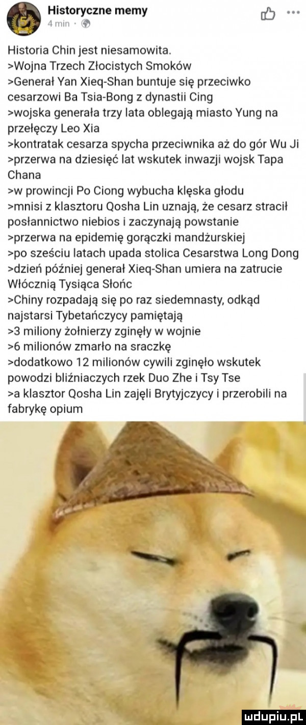 historyczne memy l w v historia chin jest niesamowita. wojna trzech zlocistych smoków general yan xieq sean buntuje się przeciwko cesarzowi ba tria bong z dynastii cing wojska generala trzy lata oblegają miasto yang na przejęczy leo xia kontratak cesarza spycha przeciwnika aż do gór wu ji przerwa na dziesięć lat wskutek inwazji wojsk tępa chana w prowincji po ciong wybucha klęska glodu mnisi z klasztoru qosha lin uznają że cesarz stracil poslannictwo niebios i zaczynają powstanie przerwa na epidemię gorączki mandżurskiej po sześciu latach upada stolica cesarstwa long dong dzieci później general xieq sean umiera na zatrucie włócznią tysiąca słońc chiny rozpadają się po raz siedemnasty odkąd najstarsi tybetańczycy pamiętają   miliony zolnierzy zginęły w wojnie   milionów zmarlo na sraczkę dodatkowo    milionów cywili zginelo wskutek powodzi bliźniaczych rzek duo zje i tey tee a klasztor qosha lin zajęli brytyjczycy i przerobili na fabrykę opium