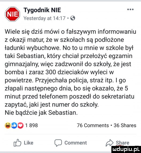 i tygodnik nie x yesterday at         wiele się dziś mówi o fałszywym informowaniu z okazji matur że w szkołach są podłożone ładunki wybuchowe. no to u mnie w szkole był taki sebastian który chciał przełożyć egzamin gimnazjalny więc zadzwonił do szkoly. że jest bomba i zaraz     dzieciaków wyleci w powietrze. przyjechała policja. straż ibp. i go złapali następnego dnia bo się okazało że   minut przed telefonem poszedł do sekretariatu zapytać agi jest numer do szkoły. nie bądźciejak sebastian.            comments    shares    like comment stare