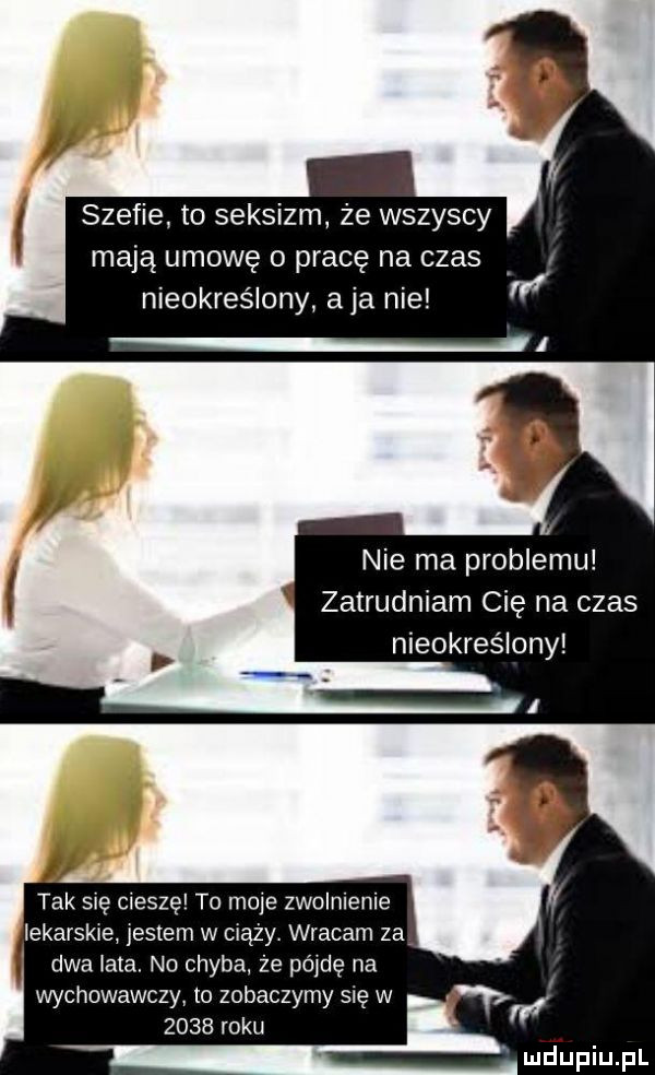 szefie to seksizm że wszyscy mają umowę o pracę na czas nieokreślony aja nie nie ma problemu zatrudniam cię na czas nieokreślony tak się cieszę to moje zwolnienie lekarskie jestem w ciąży. wracam za dwa lala no chyba. że pij na wychowawczy to zobaczymy się w      roku