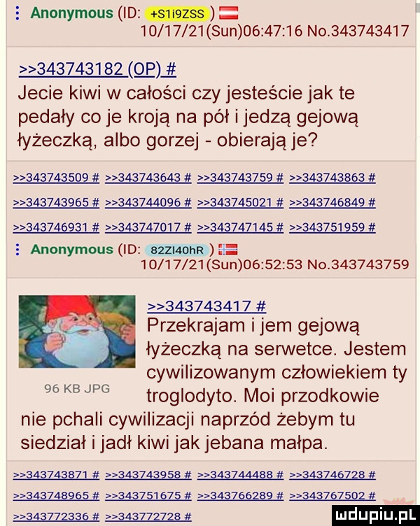 anonymous id          sun          no                       p jecie kiwi w całości czy jesteście jak te pedały co je kroją na pół i jedzą gajową łyżeczką albo gorzej obierają je            ą                                                                                     d                         anonymous id szziaohr           sun          no                     przekradam idem gajową łyżeczką na serwetce. jestem cywilizowanym człowiekiem ty kb jpg troglodyto. moi przodkowie nie pchali cywilizacji naprzód żebym tu siedział i jadł kiwi jak jebana małpa. w mm w ma