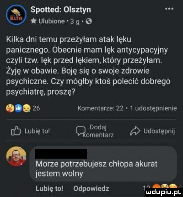 spotted olsztyn ulubione   g   kilka dni temu przeżyłam atak lęku panicznego. obecnie mam lęk antycypacyjny czyli tlw. lęk przed lękiem który przeżyłam. żyję w obawie. boję się o swoje zdrowie psychiczne. czy mógłby ktoś polecić dobrego psychiatrę. proszę.    komentarze      udostępnleme. dodaj b lublęio cmentarz ó udostępnij morze potrzebujesz chłopa akurat jestem wolny  n lubię to odpowiedz