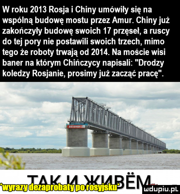 w roku      rosja i chiny umówiły się na wspólną budowę mostu przez amur. chiny już zakończyły budowę swoich    przęseł a ruscy do tej pory nie postawili swoich trzech mimo tego że roboty imają od     . na moście wisi baner na którym chińczycy napisali drodzy koledzy rosjanie prosimyjuż zacząć pracę. mwmwagm