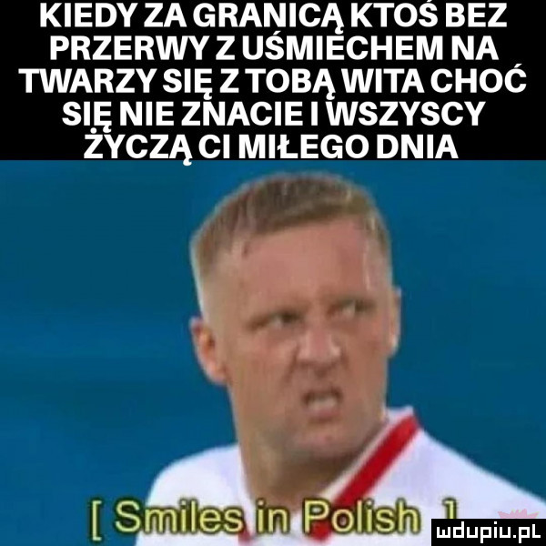 kiedy za granicą ktoś bez przerwy z usmiechem na twarzy się z tobą wita choó się nie znacie i wszyscy zoczą ci miłego dnia ą i s iles in polish mduml