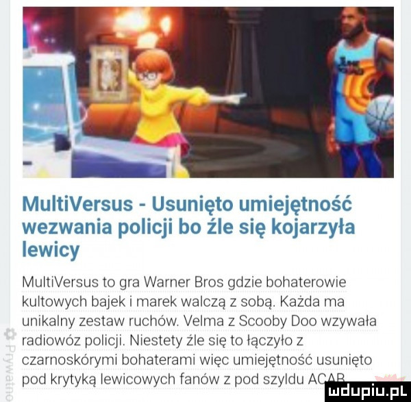 multiversus usunięto umiejętność wezwania policji bo źle się kojarzyła iewicy mumversus to gra warner eros gdzie bohaterowie kultowych bajek i marek walczą z sobą. kazda ma unikalny zestaw ruchów velma z scoopy dao wzywala radxowoz pohqx. niestety z ie się to lączylo z czarnoskórym bohaterem więc umlejęmos c usunięto pod krytyką lewicowych fanów z pod szyldu a. mduplu pl