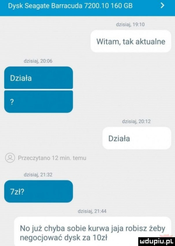 vsk seagate barracu a             gb dzisiaj.       witam tak aktualne dzisna    d  działa dzisiaj      działa przeczytano    min  emu dzisna.       dzisiaj       no już chyba sobie kurwa jaja robisz żeby negocjować dysk za ma w