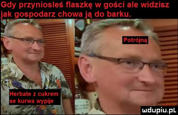 gdy przyniosłeś flaszkę w gości ale widzisz jak gospodarz chowają do barku. herbatę z cukrem se kurvśa yypije. ą