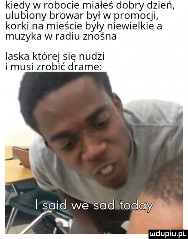 kiedy w robocie miałeś dobry dzień ulubiony browar byłw promocji korki na mieście byly niewielkie a muzyka w radiu znośna laska której się nudzi i musi zrobić drame