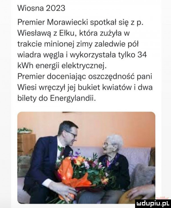 wiosna      premier morawiecki spotkał się z p. wiesławą z ełku która zużyła w trakcie minionej zimy zaledwie pól wiadra węgla i wykorzystała tylko    kwh energii elektrycznej. premier doceniając oszczędność pani wiesi wręczył jej bukiet kwiatowi dwa bilety do energylandii. maupiupl