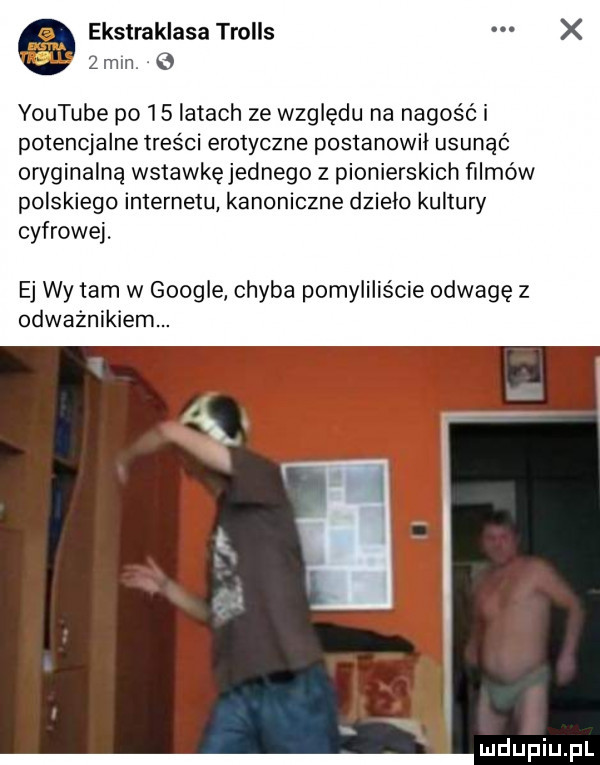 ekstraklasa trolls   mm   youtube po    latach ze względu na nagość i potencjalne treści erotyczne postanowi usunąć oryginalną wstawkęjednego z pionierskich filmów polskiego internetu kanoniczne dzielo kultury cyfrowej. ej wy tam w google chyba pomyliliście odwagę z odważnikiem. ui lipiu. pl
