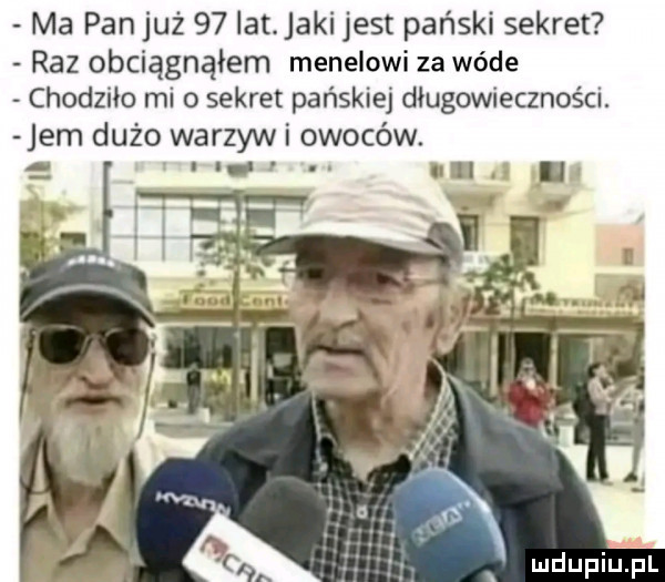 ma pan już    lat jaki jest pański sekret raz obciągnąłem menelowi za wade chodziło mi o sekret pańskiej długowieczności. jem dużo warzyw i owoców. x mdupiinl  x