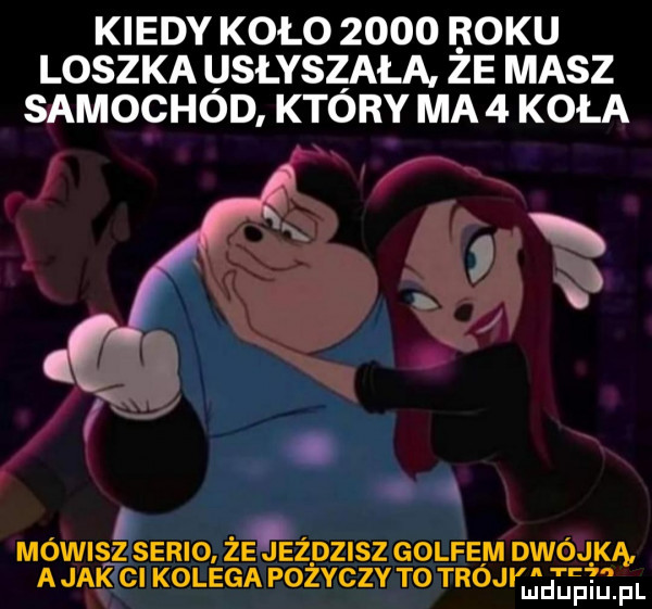 kiedy koło      boku loszka usłyszała ze masz samochod ktory ma   koła mówiszserio że eżdzisz golfem dwójką a jak cl kolega pożyczy to troci d j d ltjii f