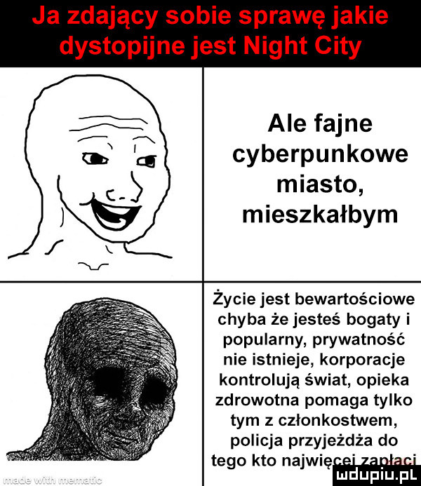 ja zdający sobie sprawę jakie dystopijne jest night city ale fajne cyberpunkowe miasto mieszkałbym życie jest bewartościowe chyba że jesteś bogaty i popularny prywatność nie istnieje korporacje kontrolują świat opieka zdrowotna pomaga tylko tym z czlonkostwem policja przyjeżdża do tego kto najmem ludupiu. pl
