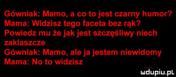 górniak mamo a co to jest czarny humor mama widzisz tego faceta bez rąk powiedz mu że jak jest szczęśliwy niech zaklaszcze górniak mamo ale ja jestem niewidomy mama no to widzisz luciupiupl