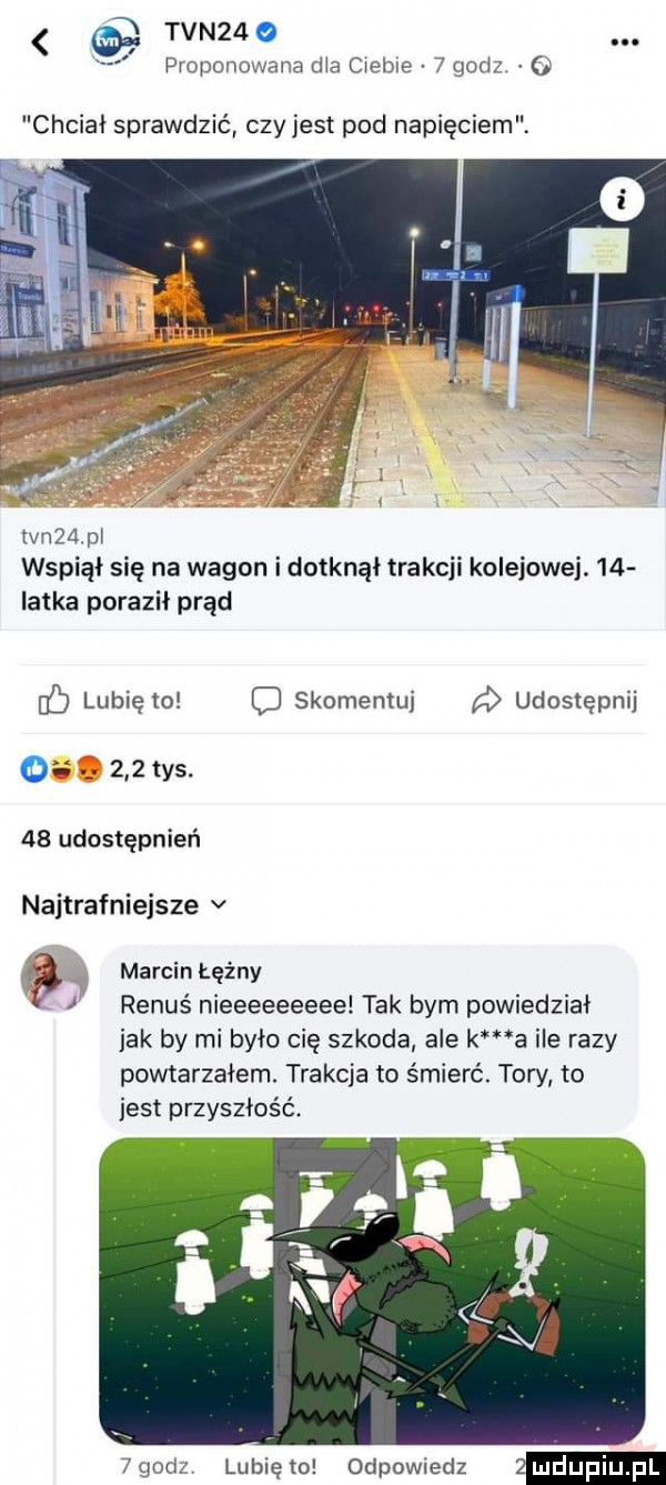 tvn   proponowana ha ciebie   godz chciał sprawdzić czyjest pod napięciem. mam wspiął się na wagon i dotknął trakcji kolejowej.    iatka poraził prąd ó lubię to o skomentuj a udostępnij o     tys.    udostępnień najtrafniejsze v marcin łęźny v i renuś nieeeeeeeee tak bym powiedział jak by mi było cię szkoda ale k a ile razy powtarzałem. trakcja to śmierć. tow to jest przyszłość.   godz lubię to