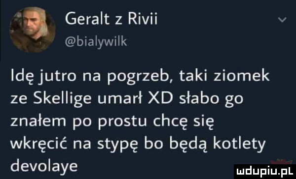 a geralt z rivii v bialywilk idęjutro na pogrzeb taki ziomek ze skeiiige umarł xd słabo go znałem po prestu chcę się wkręcić na stypę bo będą kotlety div  abe