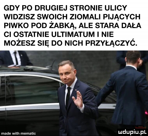 gdy po drugiej stronie ulicy widzisz swoich ziomali pijących piwko pod żabką ale stara dała ci ostatnie ultimatum nie możesz się do nich przyłączyó. made wm. memallc