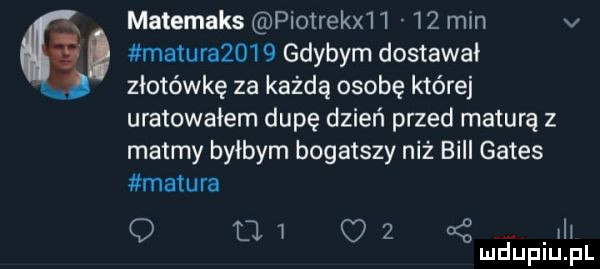 matemaks piotraka    min v. matura     gdybym dostawał złotówkę za każdą osobę której uratowałem dupę dzień przed maturą z matmy byłbym bogatszy niż bill gates matura o     c   o   h mduplu pl