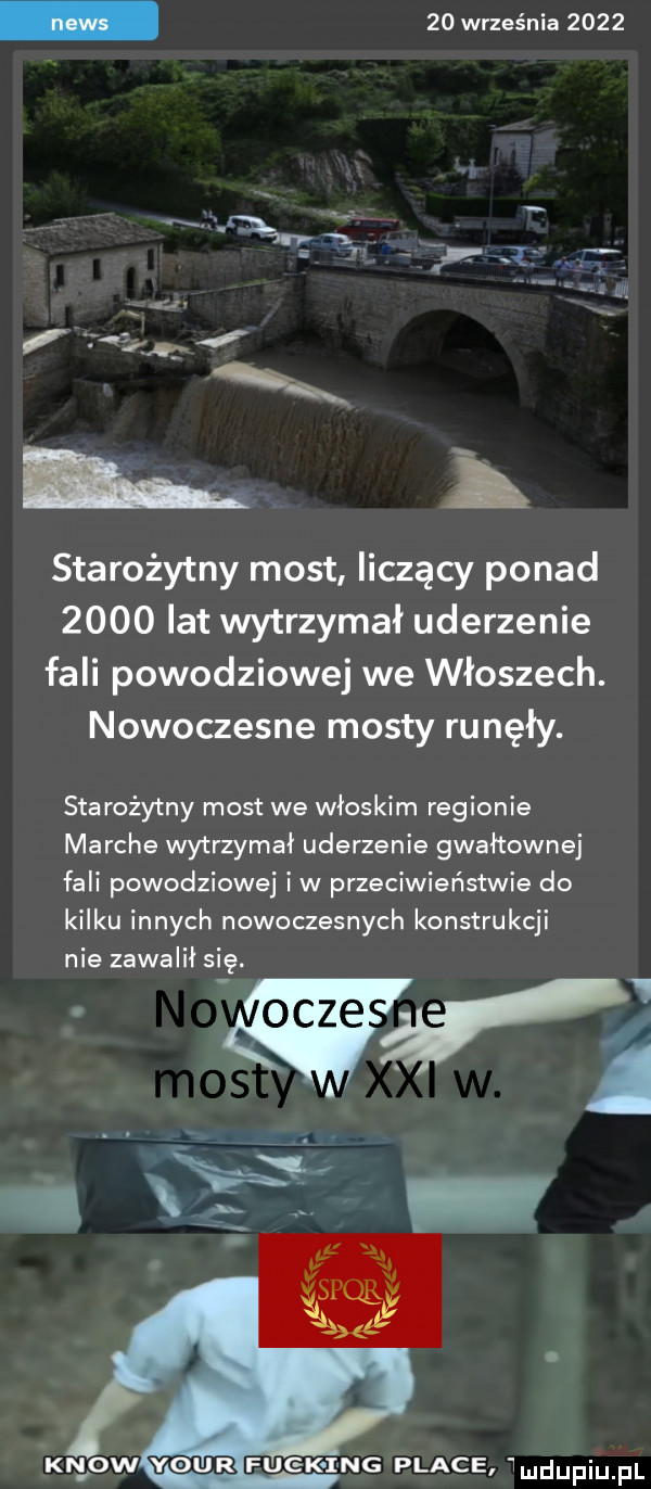 września      starożytny most liczący ponad      lat wytrzymał uderzenie fali powodziowej we włoszech. nowoczesne mosty runęły. starożytny most we włoskim regionie marche wytrzymał uderzenie gwałtownej fali powodziowej i w przeciwieństwie do kilku innych nowoczesnych konstrukcji nie zawalił się. kn ow your funk ng place