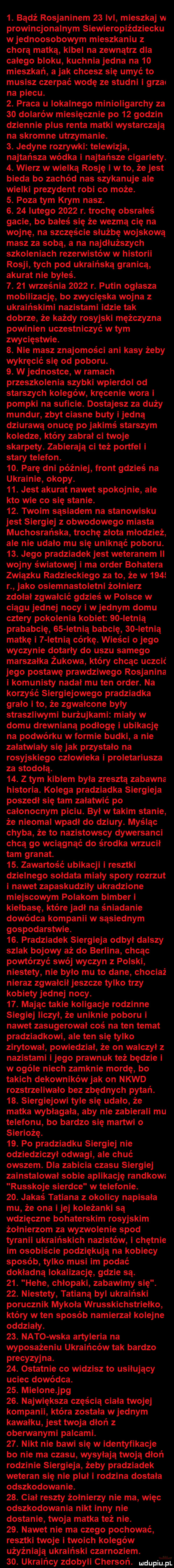 bądź rosjaninem    lal mieszkaj w prowincjonalnym siewieropiździecku w jednoosobowym mieszkaniu chorą matką kibel na zewnątrz dla całego bloku kuchnia jedna na    mieszkań a jak chcesz się umyć to musisz czerpać wodę ze studni i grzmi na piecu.  . praca u lokalnego minioligarchy za    dolarów miesięcznie po    godzin dziennie plus renta matki wystarczają na skromne utrzymanie.  . jedyne rozrywki telewizja najtańsza wódka i najtańsze cigariety.  . wierz w wielką rosję i w to że jest bieda bo zachód nas szykanuje ale wielki prezydent robi co może.  . poza tym krym nasz.  .    lutego      r. trochę obsrałeś gacie bo bałeś się że wezmą cię na wojnę na szczęście służbę wojskową masz za sobą a na najdłuższych szkoleniach rezerwistów w historii rosji tych pod ukraińską granicą akurat nie byłeś.  .    września      r. putin ogłasza mobilizację bo zwycięska wojna z ukraińskimi nazistami idzie tak dobrze że każdy rosyjski mężczyzna powinien uczestniczyć w tym zwycięstwie.  . nie masz znajomości ani kasy żeby wykręcić się od poboru.  . w jednostce w ramach przeszkolenia szybki wpierdol od starszych kolegów kręcenie wora i pompki na suficie. dostajesz za duży mundur zbyt ciasne buty i jedną dziurawą onucę po jakimś starszym koledze który zabrał ci twoje skarpety. zabierają ci też portfel i stary telefon.  o. parę dni później front gdzieś na ukrainie okopy.   . jest akurat nawet spokojnie ale kto wie co się stanie.   . twoim sąsiadem na stanowisku jest siergiej obwodowego miasta muchosrańska trochę złota młodzież ale nie udało mu się uniknąć poboru.   . jego pradziadek jest weteranem ii wojny s wistowej i ma order bohatera związku radzieckiego za to że w     r jako osiemnastoletni żołnierz zdołał zgwałcić gdzieś w polsce w ciągu jednej nocy i w jednym domu cztery pokolenia kobiet    ietnią prababcię    letnią babcię    ietnią matkę i   letnią córkę. wieści o jego wyczynie dotarły do uszu samego marszałka żukowa który chcąc uczcić jego postawę prawdziwego rosjanina i komunisty nadał mu ten order. na korzyść siergiejowego pradziadka grało i to że zgwałcone byly straszliwymi burżujkami miały w domu drewnianą podłogę i ubikację na podwórku w formie budki a nie załatwiały się jak przystało na rosyjskiego człowieka i proletariusza za stodołą.   . z tym kiblem była zresztą zabawna historia. kolega pradziadka siergieja poszedł się tam załatwić po całonocnym piciu. był w takim stanie że nieomal wpadł do dziury. myśląc chyba że to nazistowscy dywersanci chcą go wciągnąć do środka wrzucił tam granat.   . zawartość ubikacji i resztki dzielnego sołdata miały spory rozrzut i nawet zapaskudziły ukradzione miejscowym polakom bimber i kiełbasę które jadł na śniadanie dowódca kompanii w sąsiednim gospodarstwie.   . pradziadek siergieja odbył dalszy szlak bojowy aż do berlina chcąc powtórzyć swój wyczyn z polski niestety nie bylo mu to dane chociaż nieraz zgwałcił jeszcze tylko trzy kobiety jednej nocy.   . mając takie koligacje rodzinne siegiej liczył że uniknie poboru i nawet zasugerował coś na ten temat pradziadkowi ale ten się tylko zirytował powiedział. że on walczył z nazistami i jego prawnuk też będzie i w ogóle niech zamknie mordę bo takich dekowników jak on nkwd rozstrzeliwało bez zbędnych pytań.   . siergiejowi tyle się udało że matka wybłagała aby nie zabierali mu telefonu bo bardzo się martwi o sieriożę.   . po pradziadku siergiej nie odziedziczył odwagi ale chuć owszem. dla zabicia czasu siergiej zainstalował sobie aplikację randkowa russkoje sieroce w telefonie.   . jakaś tatiana okolicy napisała mu że ona i jej koleżanki są wdzięczne bohaterskim rosyjskim żołnierzom za wyzwolenie spod tyranii ukraińskich nazistów i chętnie im osobiście podziękują na kobiecy sposób tylko musi im podać dokładną lokalizację gdzie są.   . hebe chłopaki zabawimy się.   . niestety tatianą byl ukraiński porucznik mykoła wrusskichstriełko który w ten sposób namierzał kolejne oddziały.   . nato weka artyleria na wyposażeniu ukraińców tak bardzo precyzyjna.   . ostatnie co widzisz to usiłujący uciec dowódca.   . mielone jpg   . największa częścią ciała twojej kompanii która została w jednym kawałku jest twoja dłoń z oberwanymi palcami.   . nikt nie bawi się w identyfikacje bo nie ma czasu wysyłają twoją dłoń rodzinie siergieja żeby pradziadek weteran się nie pluł i rodzina dostała odszkodowanie.   . ciał reszty żołnierzy nie ma więc odszkodowania nikt inny nie dostanie twoja matka też nie.   . nawet nie ma czego pochować resztki twoje i twoich kolegów użyźniają ukraiński czamoziem. so. ukraińcy zdobyli chersoń. mdupiu f ai