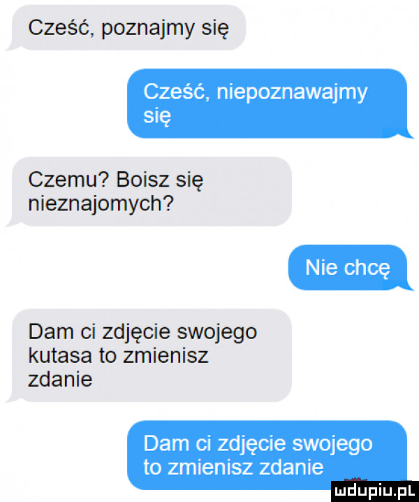 cześć poznajmy się cześć niepoznawajmy się czemu boisz się nieznajomych dam ci zdjęcie swojego kutasa to zmienisz zdanie dam ci zdjęcie swojego to zmienisz zdanie