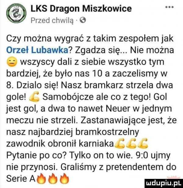 lks dragon miszkowice x x przed chwilą   czy można wygrać z takim zespołem jak orzeł lubawka zgadza się. nie można. wszyscy dali z siebie wszystko tym bardziej że było nas    a zaczelismy w  . dzialo się nasz bramkarz strzela dwa gole samobójcze ale co złego gol jest gol a dwa to nawet neper wrednym meczu nie strzeli. zastanawiającejest że nasz najbardziej bramkostrzelny zawodnik obronił karniakaccś pytanie po co tylko on to wie.     ujmy nie przynosi graliśmy z pretendentem do serie a. abakankami