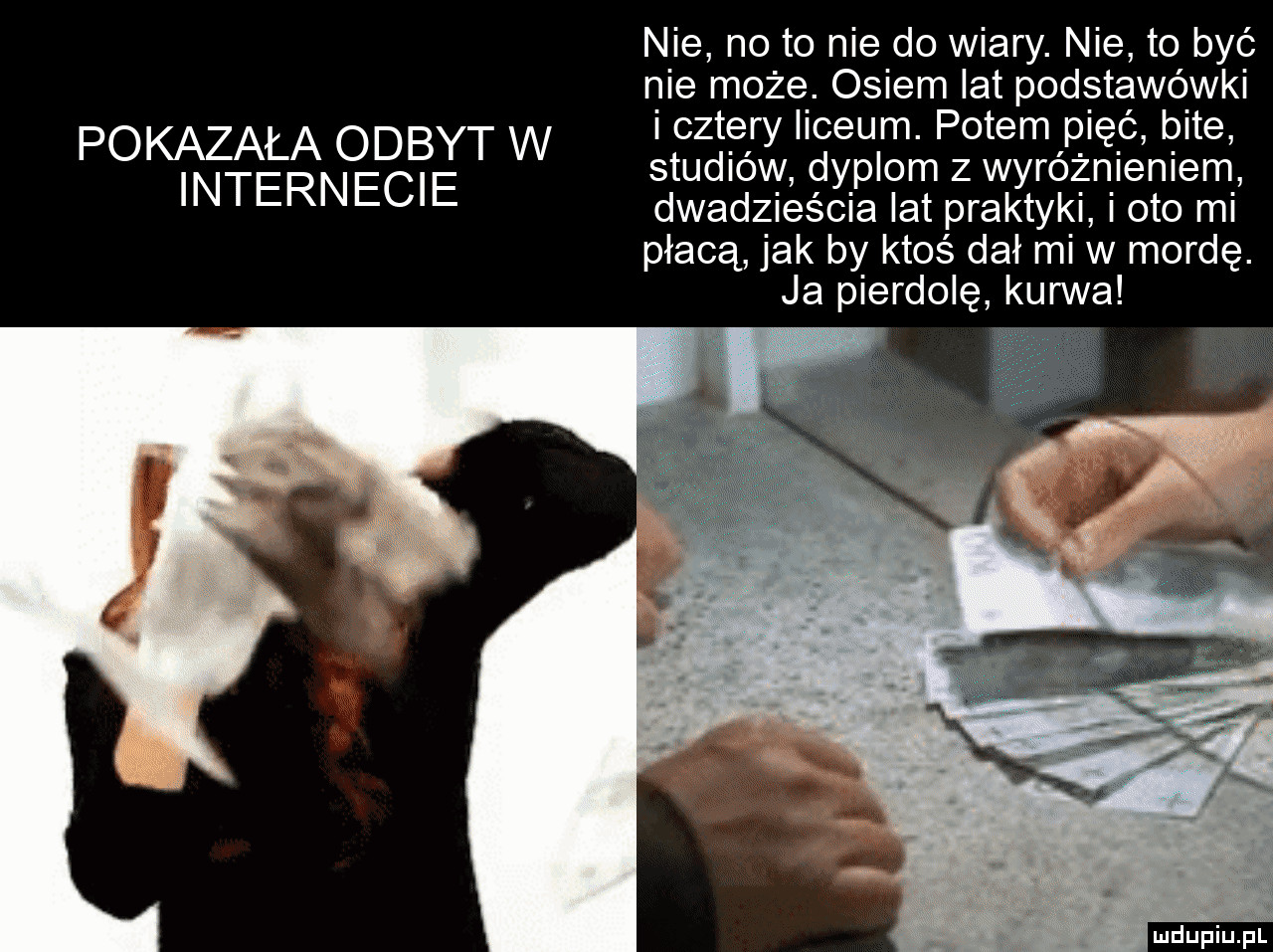 pokazała odbyt w internecie nie no to nie do wiary. nie to być nie może. osiem lat podstawówki i cztery liceum. potem pięć bite studiów dyplom z wyróżnieniem dwadzieścia lat praktyki i oto mi płacą jak by ktoś dał mi w mordę. ja pierdolę kurwa