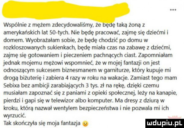 wspólnie z mezem zdecydowaliśmy że ę taka żoną z amerykańskich lat so chh. nie bede pracować zajmę się dziećmi i domem. wyobracałam sobie że będe chodzić po domu w rozkloszowanych sukienkach bede miała czas na zabawę z dziećmi zajme sie gotowaniem i pieczeniem pachnąth ciast. zapomniałam jednak mojemu mężowi wspomnieć że w mojej fantazji onjesi odnoszącym sukcesem biznesmenem w garniturze który kupuje mi drogą biżuterię i zabiera   razów roku na wakacje. zamiast tego mam sebixa bez ambicji zarabiających   tys zl na reke dzieki czemu musialam zapoznać się z paniami z opieki spolecznej leży na kanapie pierdzi i gapi sie w telewizor albo komputer. ma dresy z dziura w kroku. która nazwał wentylem bezpieczeństwa i nie pozwala mi ich wyrzucić. tak skończyła się moja fantazja
