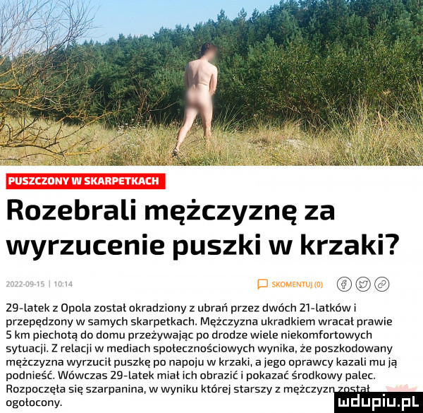 rozebrali mężczyznę za wyrzucenie puszki w krzaki    mm z mama został ukradziony z ubrań przez dwóch    latkńww przepędzony w samych skarpetkach. mezczyzna ukradkiem wracal prawie   km piechotą do domu przezywaja po drodze wiele mekomformwych sytuacix. z relaciw w mediach spnzecznościawycn wynika ze poszkodowany męzuyzna wynucu puszkę pu napniu w krzaku a jagn prawu kazal. mu ja pudmeść. wówczas zlealek ma m uhrazvć. pokazać śmdkawy galer. ruzpuaęm sie szarpanina w wyniku której starszy z mązczyz ogolumny