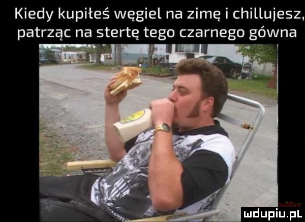 kiedy kupiłeś węgiel na zimę i chillujesz patrząc na stertę tego czarnego gówna