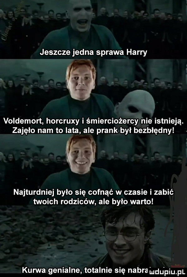jeszcze jedna sprawa harry voldemort horcruxy i śmierciożercy nie istnieją. zajęło nam to lata ale prask byl bezbłędny. najturdniej było się cofnąć w czasie i zabić twoich rodziców ale było warto kurwa genialne totalnie sie nagra i du piu pl