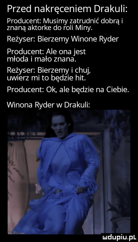przed nakręceniem drakuli producent musimy zatrudnić dobrą i znaną aktorke do roli miny. reżyser bierzemy winowe ryder producent ale ona jest młoda i mało znana. reżyser bierzemy i chuj uwierz mi to będzie hit. producent ok ale będzie na ciebie. wizona ryder w drakuli    sz m