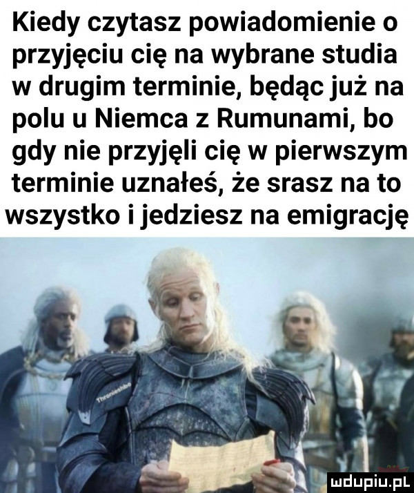 kiedy czytasz powiadomienie o przyjęciu cię na wybrane studia w drugim terminie będąc już na polu u niemca z rumunami bo gdy nie przyjęli cię w pierwszym terminie uznałeś że srasz na to wszystko ijedziesz na emigrację