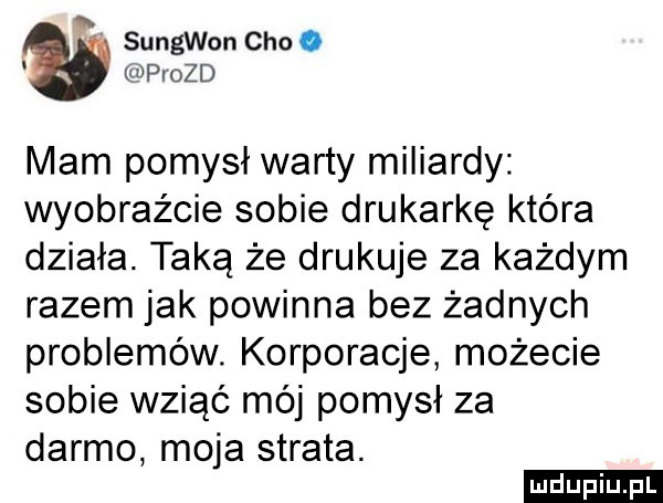o sungwon ceo o npiozd mam pomysł warty miliardy wyobraźcie sobie drukarkę która działa. taką że drukuje za każdym razem jak powinna bez żadnych problemów. korporacje możecie sobie wziąć mój pomysł za darmo moja strata