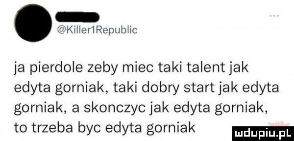 killeńrepubhc ja pierdole zeby miec taki talent jak edyta gorniak taki dobry start jak edyta gorniak a skonczyc jak edyta gorniak to trzeba byc edyta gorniak