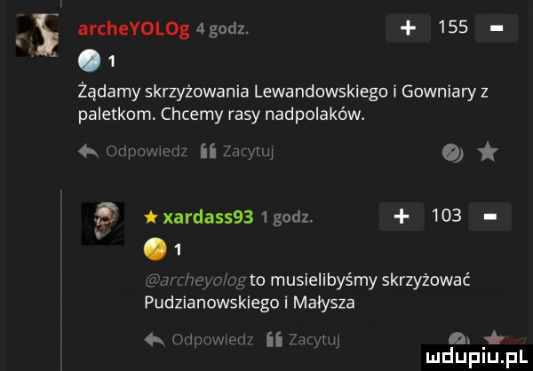 archeyolog godz.    .   żądamy skrzyżowania lewandowskiego i gowniaw z paletkom. chcemy rasy nadpolaków.   w a xarda     godz.       o musielibyśmy skrzyżować pudzianows lego i małysza ii n. mduplu pl a