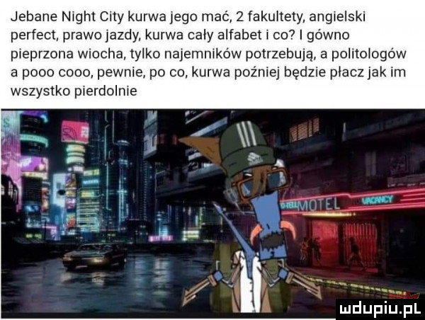 jebane night city kurwa jego mać   fakultety. angielski perfect prawojazdy kurwa caly alfabet l co i gówno pieprzona wiocha tylko najemników potrzebują a politologów   p    ceno pewnie po co. kurwa pozniej będzie placz jak im wszystko pierdolnie