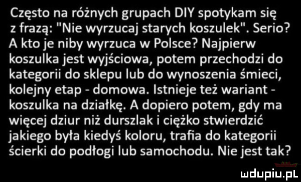 często na różnych grupach dcy spotykam się z frazą nie wyrzucaj starych koszulek. serio a kto je niby wyrzuca w polsce najpierw koszulka jest wyjściowa potem przechodzi do kategorii do sklepu lub do wynoszenia śmieci kolejny etap domowa. istnieje też wariant koszulka na działkę. a dopiero potem gdy ma więcej dziur niż durszlak i ciężko stwierdzić jakiego była kiedyś koloru trafia do kategorii ścierki do podlogi lub samochodu. niejest tak