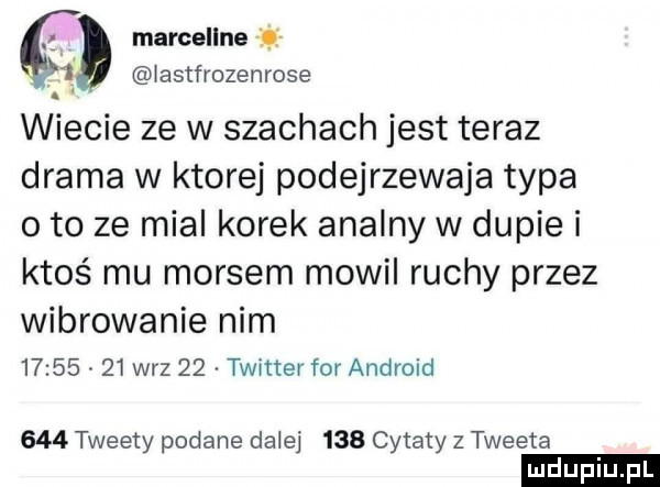 l marcellne i.   astfrozenrose wiecie ze w szachach jest teraz drama w ktorej podejrzewaja typa o to ze mial korek analny w dupie i ktoś mu morsem mowil ruchy przez wibrowanie nim          w-z    twitter for android     tweety podane dalej     cytaty z tweeta ludu iu. l