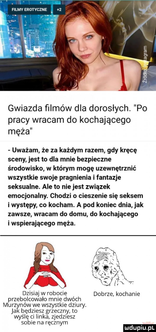 gwiazda filmów dla dorosłych. po pracy wracam do kochającego męża uważam że za każdym razem gdy kręcę sceny jest to dla mnie bezpieczne środowisko w którym mogę uzewnętrznić wszystkie swoje pragnienia i fantazje seksualne. ale to niejest związek emocjonalny. chodzi o cieszenie się seksem i występy co kocham. a pod koniec dnia jak zawsze wracam do domu do kochającego i wspierającego męża. dzisiaj w robocie dobrze kochanie przebolcowaio mnie dwoch murzynow we wszystkie dziury. ja będziesz grzeczny to wymię ci iinka zjedziesz sobie na ręcznym ludu iu. l
