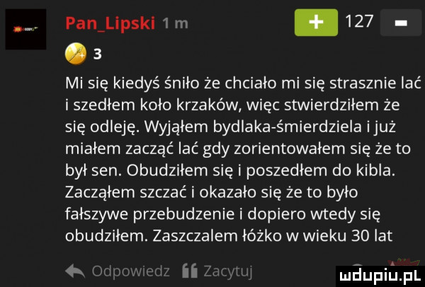 panillpski i m    .   mi się kiedyś śniło że chciało mi się strasznie lać i szedłem koło krzaków więc stwierdziłem że sie odleję. wyjąłem bydlaka śmierdziela iluż miałem zacząć lać gdy zorientowałem się że to był sen. obudziłem siei poszedłem do kibla. zacząłem szczac i okazało się że to było fałszywe przebudzenie i dopiero wtedy się obudziłem. zaszczalem łóżko w wieku    lat a n m ii mdupillpl