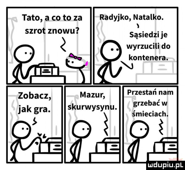 tato a co to za szrot znowu radyjko natalko. sąsiedzi je wyrzucili do kontenera. przestań nam grzebać w śmieciach