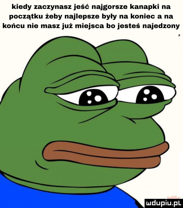 kiedy zaczynasz jeść najgorsze kanapki na początku żeby najlepsze były na koniec a na końcu nie masz już miejsca bo jesteś najedzony