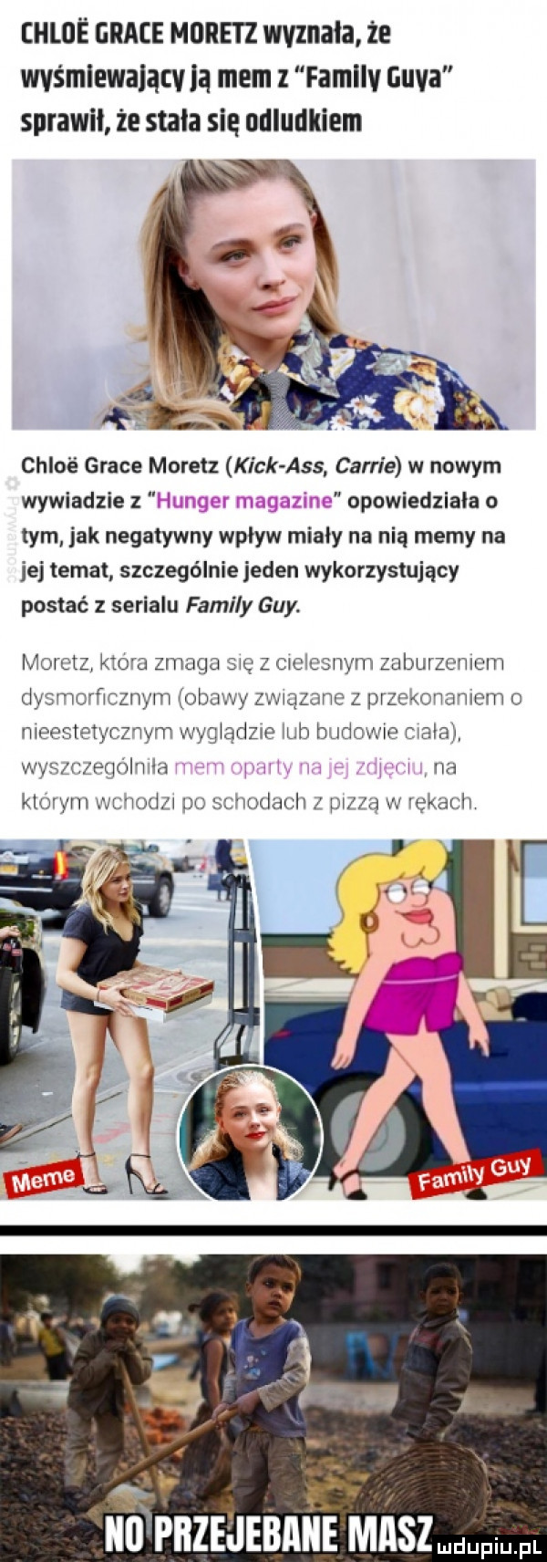 hloś grace more iz wyznała że was mlewalącv ią mem   familv gaya sprawił że stała się udludkiem chloé grace moretz kick abs carrie w nowym wywiadzie z. abakankami opowiedziała o tym jak negatywny wpływ miały na nią memy na jej temat szczególnie jeden wykorzystujący postać z serialu family gay. moiciz mda zmaga mę z mem swym zalmlzcmcm dysmcrﬂcznym obawy zquanc z przcmnmmm c meealetyczwym wyg adele m budcme mala wyfl czfqoi ma w dh klurwnx xm x wudaulw ldv d w rękach ibl prze jebanie maszmdupiu. fl