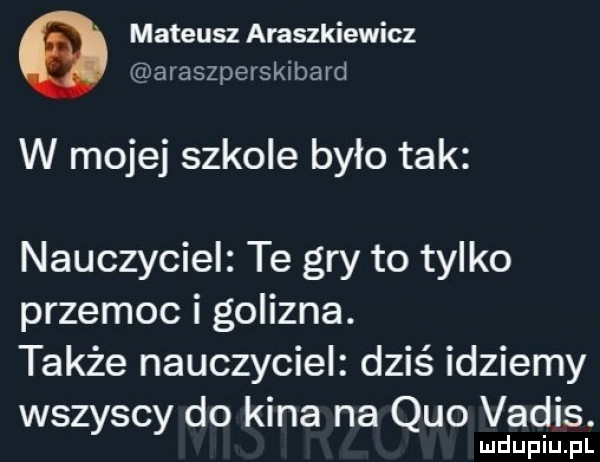 mateusz araszkiewicz araszpersklbard w mojej szkole było tak nauczyciel te gry to tylko przemoc i golizna. także nauczyciel dziś idziemy wszyscy do kina na quo vadis